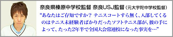 奈良県大宇陀中学校監督 奈良ＵＳＪ監督 （元 奈良県都跡中学校監督）“あなたはご存知ですか？ テニスコートすら無く、入部してくるのはテニス未経験者ばかりだったソフトテニス部が、彼の手によって、たった2年半で全国大会常連校になった事実を…”