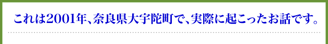 これは2001年、奈良県大宇陀町で、実際に起こったお話です。